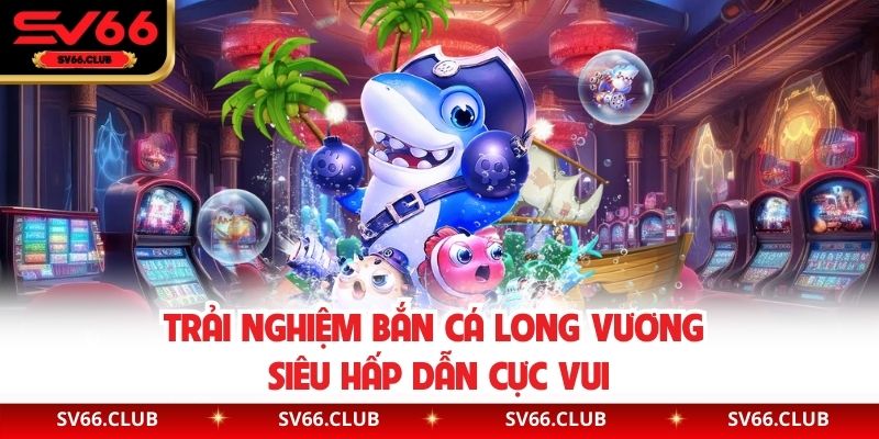 Trải nghiệm Bắn Cá Long Vương siêu hấp dẫn cực vui